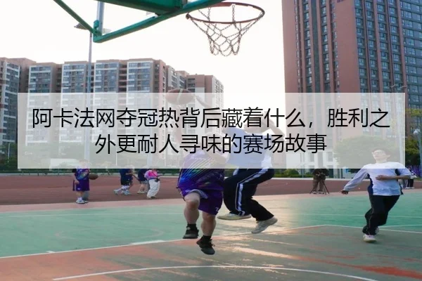 阿卡法网夺冠热背后藏着什么，胜利之外更耐人寻味的赛场故事 - pazhenren